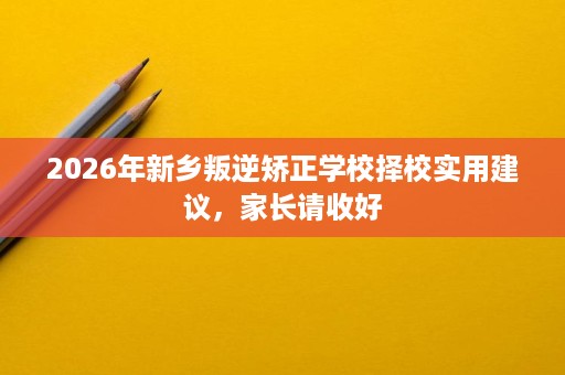 2026年新乡叛逆矫正学校择校实用建议,家长请收好 2026年新乡叛逆矫正学校择校实用建议,家长请收好