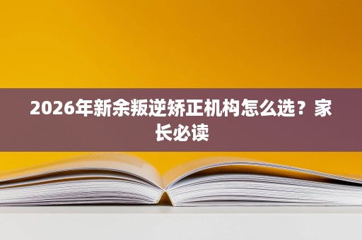 2026年新余叛逆矫正机构怎么选?家长必读 2026年新余叛逆矫正机构怎么选?家长必读