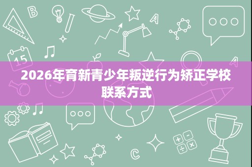 2026年育新青少年叛逆行为矫正学校联系方式 2026年育新青少年叛逆行为矫正学校联系方式