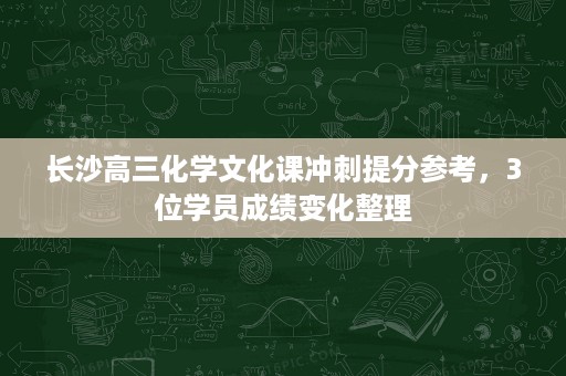 长沙高三化学文化课冲刺提分参考,3位学员成绩变化整理 长沙高三化学文化课冲刺提分参考,3位学员成绩变化整理