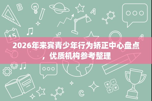 2026年来宾青少年行为矫正中心盘点，优质机构参考整理