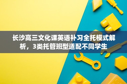 长沙高三文化课英语补习全托模式解析,3类托管班型适配不同学生 长沙高三文化课英语补习全托模式解析,3类托管班型适配不同学生