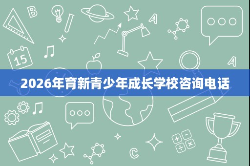 2026年育新青少年成长学校咨询电话 2026年育新青少年成长学校咨询电话