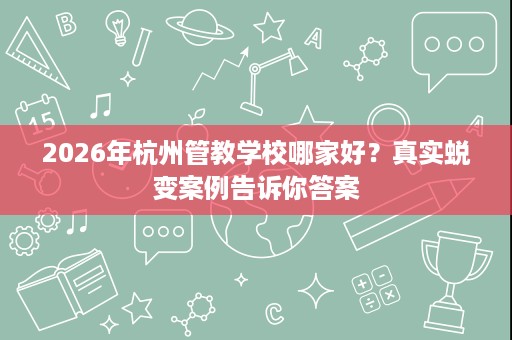 2026年杭州管教学校哪家好?真实蜕变案例告诉你答案 2026年杭州管教学校哪家好?真实蜕变案例告诉你答案