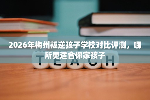 2026年梅州叛逆孩子学校对比评测,哪所更适合你家孩子 2026年梅州叛逆孩子学校对比评测,哪所更适合你家孩子