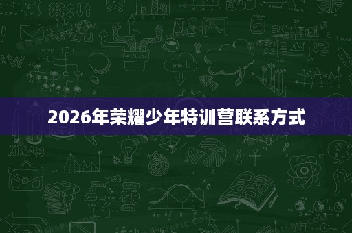 2026年荣耀少年特训营联系方式 2026年荣耀少年特训营联系方式