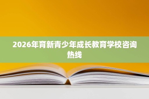 2026年育新青少年成长教育学校咨询热线 2026年育新青少年成长教育学校咨询热线