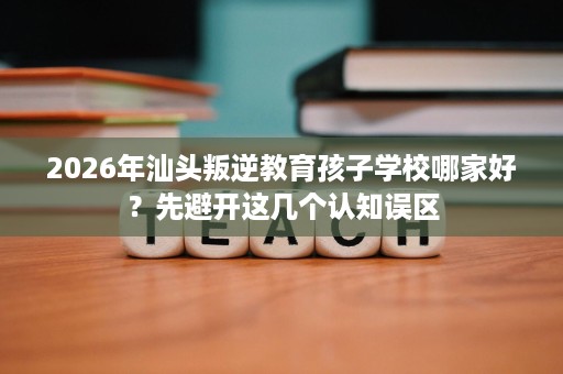 2026年汕头叛逆教育孩子学校哪家好？先避开这几个认知误区