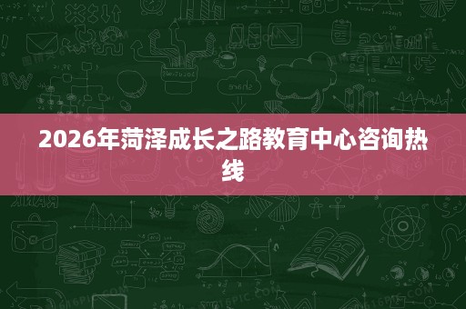 2026年菏泽成长之路教育中心咨询热线 2026年菏泽成长之路教育中心咨询热线