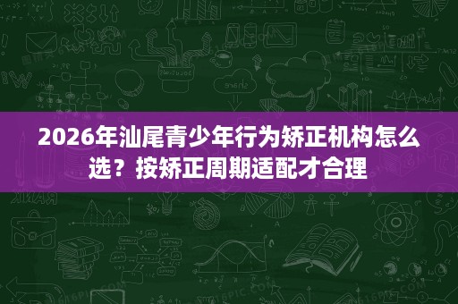 2026年汕尾青少年行为矫正机构怎么选？按矫正周期适配才合理