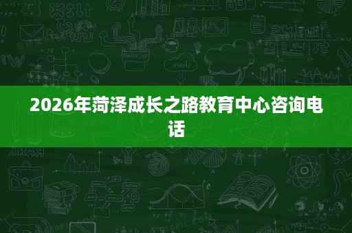 2026年菏泽成长之路教育中心咨询电话 2026年菏泽成长之路教育中心咨询电话