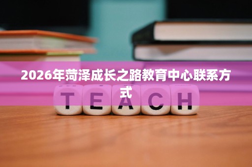 2026年菏泽成长之路教育中心联系方式 2026年菏泽成长之路教育中心联系方式