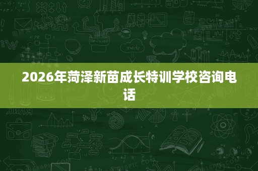 2026年菏泽新苗成长特训学校咨询电话 2026年菏泽新苗成长特训学校咨询电话