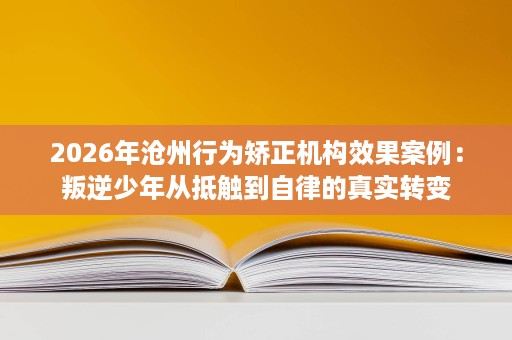 2026年沧州行为矫正机构效果案例:叛逆少年从抵触到自律的真实转变 2026年沧州行为矫正机构效果案例:叛逆少年从抵触到自律的真实转变