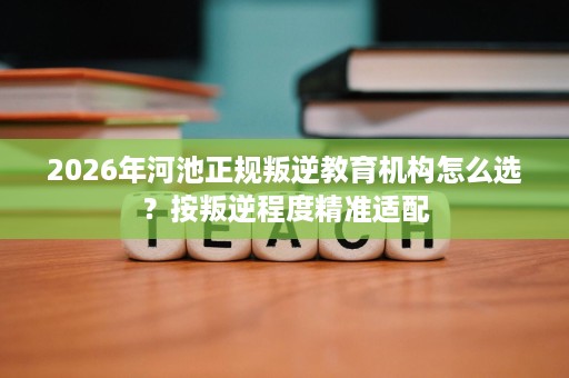 2026年河池正规叛逆教育机构怎么选?按叛逆程度精准适配 2026年河池正规叛逆教育机构怎么选?按叛逆程度精准适配