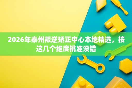 2026年泰州叛逆矫正中心本地精选，按这几个维度挑准没错