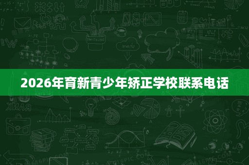 2026年育新青少年矫正学校联系电话 2026年育新青少年矫正学校联系电话