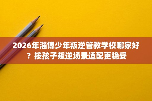 2026年淄博少年叛逆管教学校哪家好?按孩子叛逆场景适配更稳妥 2026年淄博少年叛逆管教学校哪家好?按孩子叛逆场景适配更稳妥