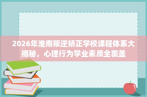 2026年淮南叛逆矫正学校课程体系大揭秘,心理行为学业素质全覆盖 2026年淮南叛逆矫正学校课程体系大揭秘,心理行为学业素质全覆盖
