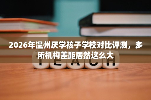 2026年温州厌学孩子学校对比评测,多所机构差距居然这么大 2026年温州厌学孩子学校对比评测,多所机构差距居然这么大
