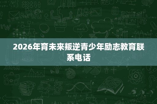 2026年育未来叛逆青少年励志教育联系电话 2026年育未来叛逆青少年励志教育联系电话