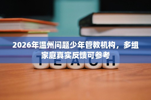 2026年温州问题少年管教机构,多组家庭真实反馈可参考 2026年温州问题少年管教机构,多组家庭真实反馈可参考