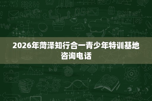 2026年菏泽知行合一青少年特训基地咨询电话 2026年菏泽知行合一青少年特训基地咨询电话