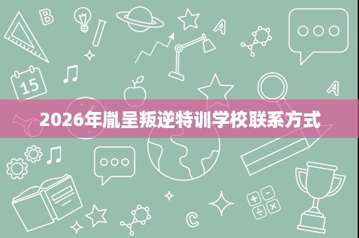 2026年胤呈叛逆特训学校联系方式