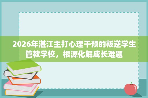 2026年湛江主打心理干预的叛逆学生管教学校,根源化解成长难题 2026年湛江主打心理干预的叛逆学生管教学校,根源化解成长难题