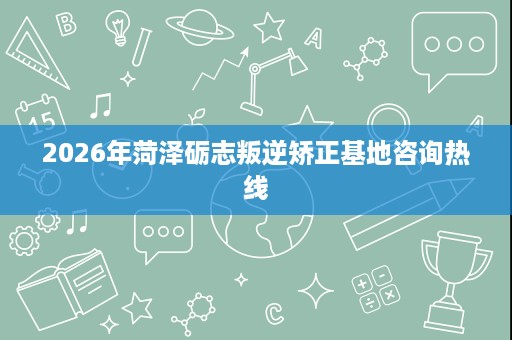 2026年菏泽砺志叛逆矫正基地咨询热线 2026年菏泽砺志叛逆矫正基地咨询热线