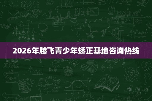 2026年腾飞青少年矫正基地咨询热线 2026年腾飞青少年矫正基地咨询热线