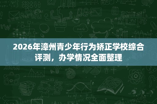 2026年漳州青少年行为矫正学校综合评测,办学情况全面整理 2026年漳州青少年行为矫正学校综合评测,办学情况全面整理