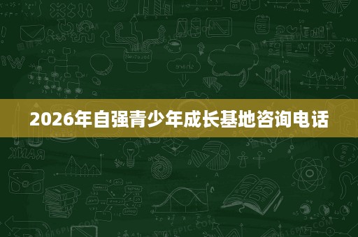 2026年自强青少年成长基地咨询电话 2026年自强青少年成长基地咨询电话