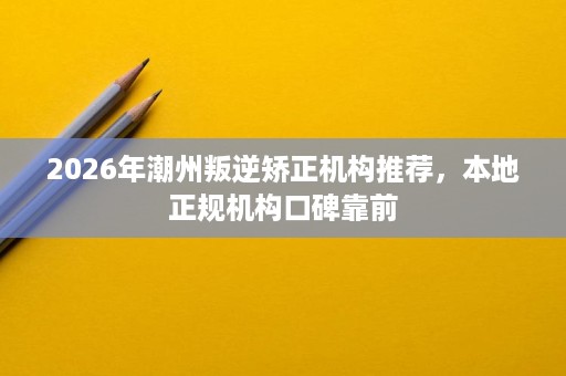 2026年潮州叛逆矫正机构推荐，本地正规机构口碑靠前