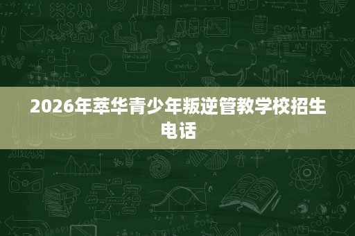 2026年萃华青少年叛逆管教学校招生电话 2026年萃华青少年叛逆管教学校招生电话