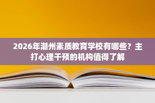 2026年潮州素质教育学校有哪些?主打心理干预的机构值得了解 2026年潮州素质教育学校有哪些?主打心理干预的机构值得了解