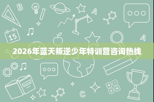 2026年蓝天叛逆少年特训营咨询热线 2026年蓝天叛逆少年特训营咨询热线
