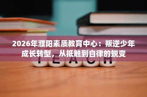 2026年濮阳素质教育中心:叛逆少年成长转型,从抵触到自律的蜕变 2026年濮阳素质教育中心:叛逆少年成长转型,从抵触到自律的蜕变