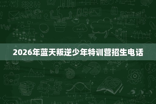 2026年蓝天叛逆少年特训营招生电话 2026年蓝天叛逆少年特训营招生电话