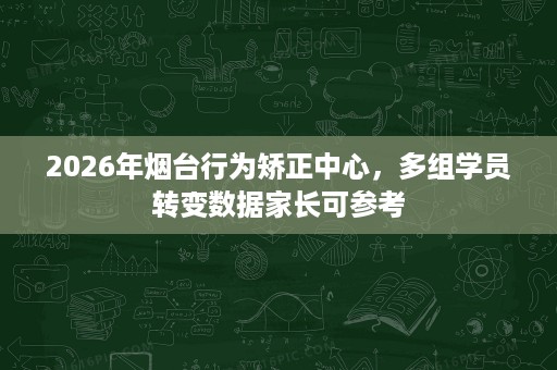 2026年烟台行为矫正中心,多组学员转变数据家长可参考 2026年烟台行为矫正中心,多组学员转变数据家长可参考