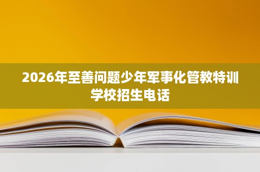 2026年至善问题少年军事化管教特训学校招生电话