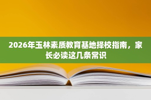 2026年玉林素质教育基地择校指南,家长必读这几条常识 2026年玉林素质教育基地择校指南,家长必读这几条常识
