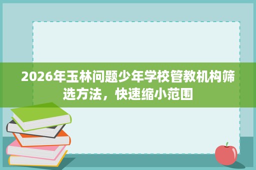 2026年玉林问题少年学校管教机构筛选方法，快速缩小范围