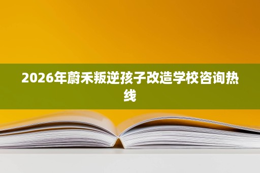 2026年蔚禾叛逆孩子改造学校咨询热线 2026年蔚禾叛逆孩子改造学校咨询热线