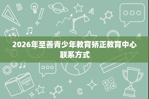 2026年至善青少年教育矫正教育中心联系方式 2026年至善青少年教育矫正教育中心联系方式
