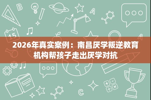 2026年真实案例:南昌厌学叛逆教育机构帮孩子走出厌学对抗 2026年真实案例:南昌厌学叛逆教育机构帮孩子走出厌学对抗