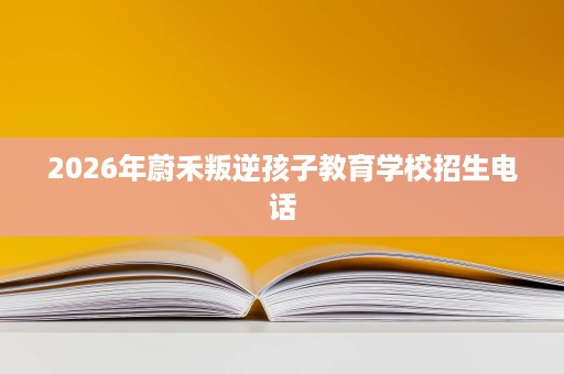 2026年蔚禾叛逆孩子教育学校招生电话 2026年蔚禾叛逆孩子教育学校招生电话