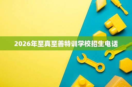 2026年至真至善特训学校招生电话 2026年至真至善特训学校招生电话