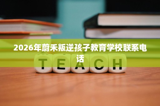 2026年蔚禾叛逆孩子教育学校联系电话 2026年蔚禾叛逆孩子教育学校联系电话