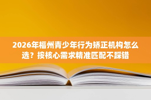 2026年福州青少年行为矫正机构怎么选?按核心需求精准匹配不踩错 2026年福州青少年行为矫正机构怎么选?按核心需求精准匹配不踩错